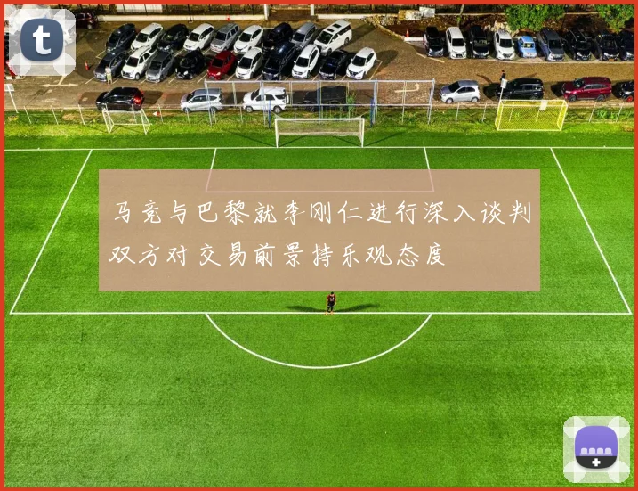 马竞与巴黎就李刚仁进行深入谈判双方对交易前景持乐观态度