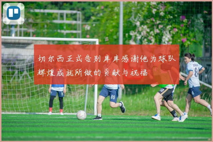 切尔西正式告别库库感谢他为球队辉煌成就所做的贡献与祝福