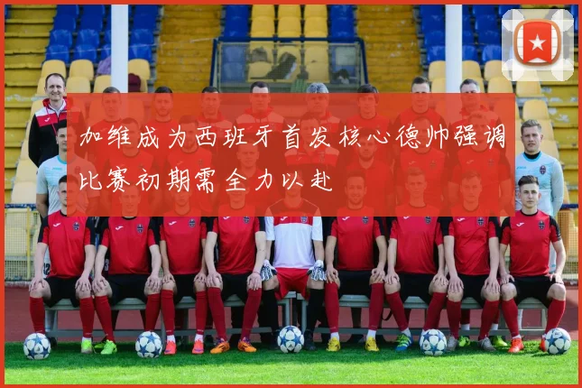 加维成为西班牙首发核心德帅强调比赛初期需全力以赴