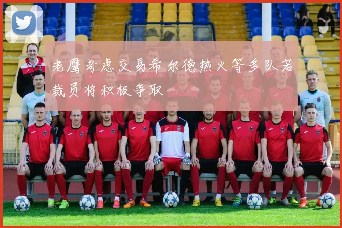 老鹰考虑交易希尔德热火等多队若裁员将积极争取