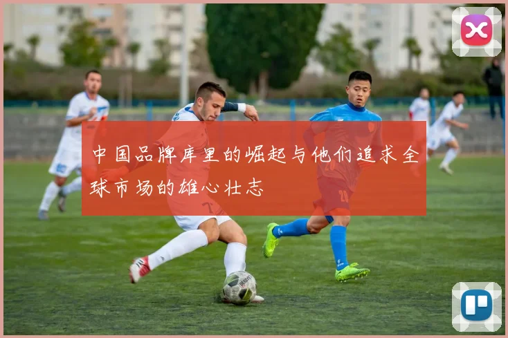 中国品牌库里的崛起与他们追求全球市场的雄心壮志