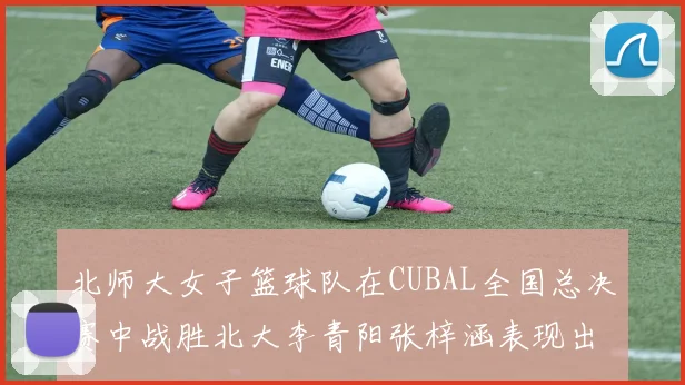 北师大女子篮球队在CUBAL全国总决赛中战胜北大李青阳张梓涵表现出色助力胜利