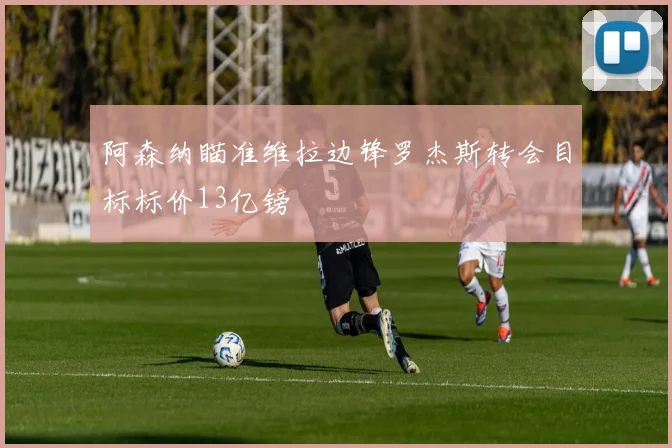 阿森纳瞄准维拉边锋罗杰斯转会目标标价13亿镑