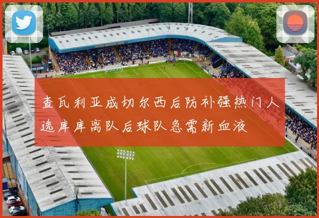 查瓦利亚成切尔西后防补强热门人选库库离队后球队急需新血液