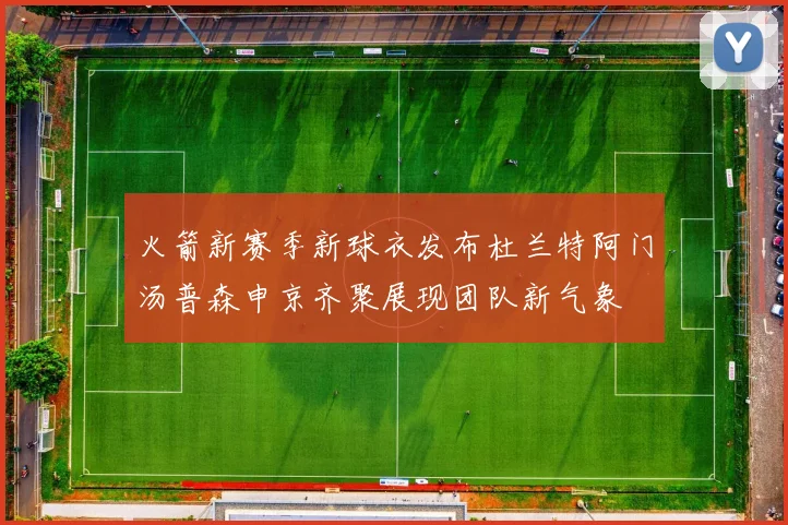火箭新赛季新球衣发布杜兰特阿门汤普森申京齐聚展现团队新气象