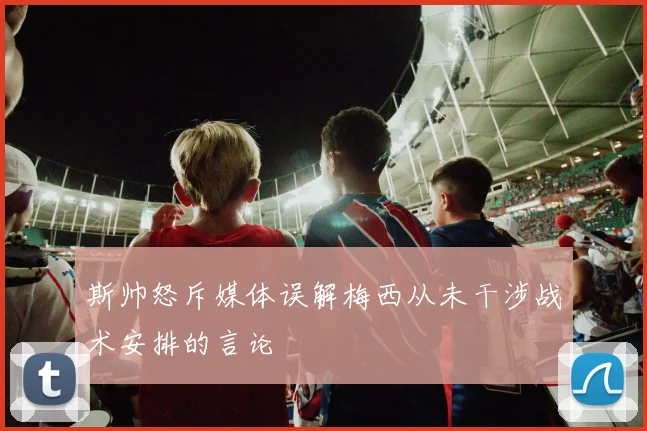 斯帅怒斥媒体误解梅西从未干涉战术安排的言论