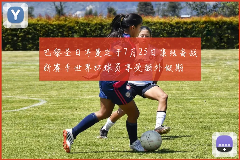 巴黎圣日耳曼定于7月25日集结备战新赛季世界杯球员享受额外假期