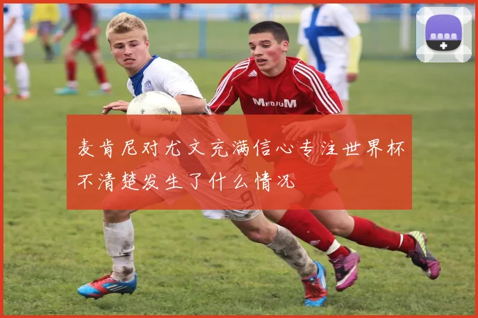 麦肯尼对尤文充满信心专注世界杯不清楚发生了什么情况