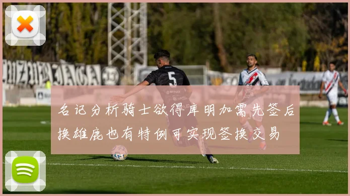 名记分析骑士欲得库明加需先签后换雄鹿也有特例可实现签换交易