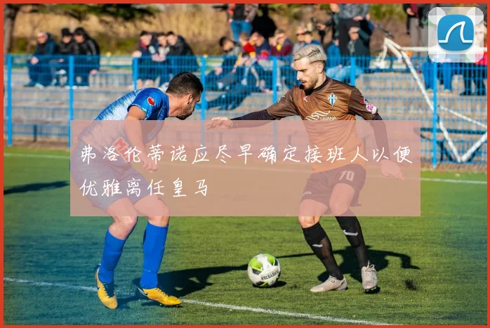 弗洛伦蒂诺应尽早确定接班人以便优雅离任皇马