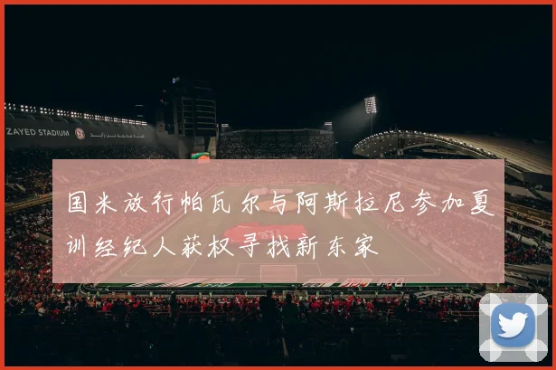 国米放行帕瓦尔与阿斯拉尼参加夏训经纪人获权寻找新东家