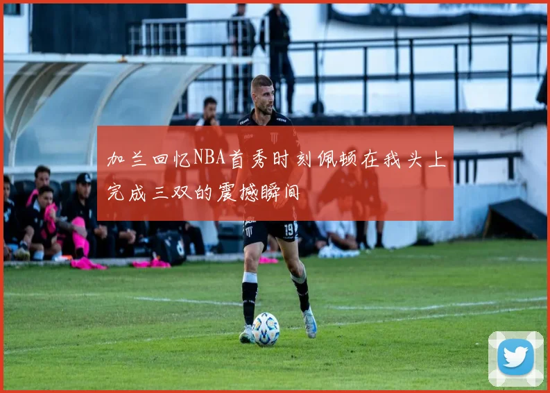 加兰回忆NBA首秀时刻佩顿在我头上完成三双的震撼瞬间