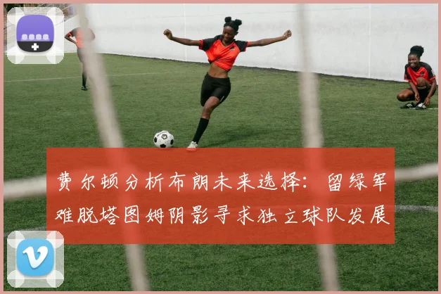 费尔顿分析布朗未来选择：留绿军难脱塔图姆阴影寻求独立球队发展