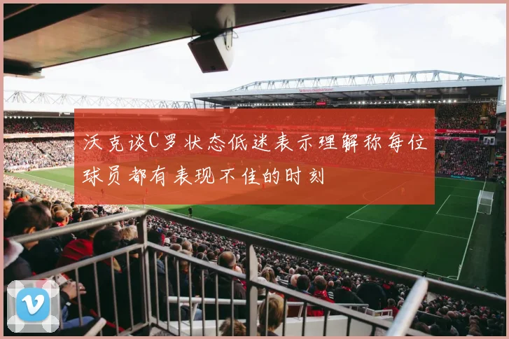 沃克谈C罗状态低迷表示理解称每位球员都有表现不佳的时刻