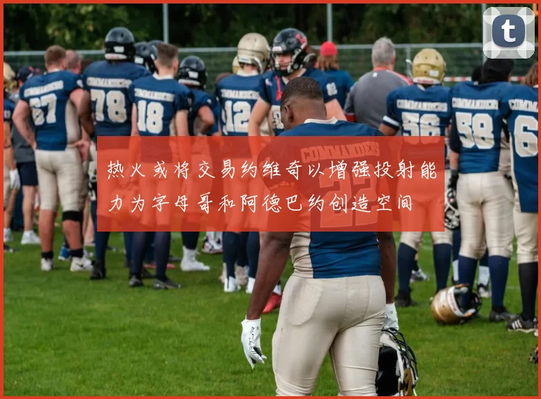 热火或将交易约维奇以增强投射能力为字母哥和阿德巴约创造空间
