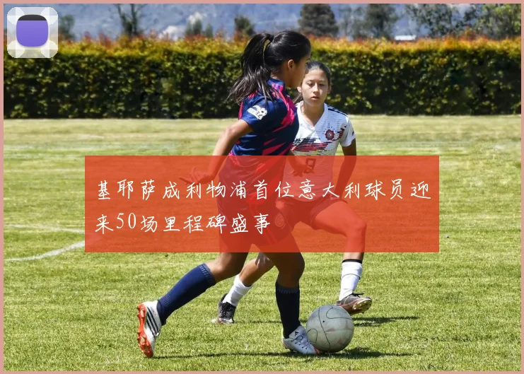 基耶萨成利物浦首位意大利球员迎来50场里程碑盛事
